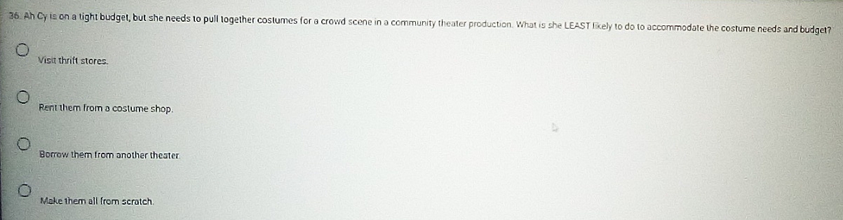 Ah Cy is on a tight budget, but she needs to pull together costumes for a crowd scene in a community theater production. What is she LEAST likely to do to accommodate the costume needs and budget
Visit thrift stores.
Rent them from a costume shop.
Borrow them from another theater
Make them all from scratch.