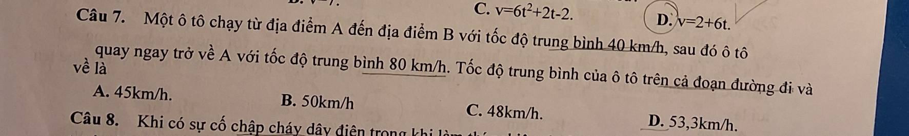 C. v=6t^2+2t-2. D. v=2+6t. 
Câu 7. Một ô tô chạy từ địa điểm A đến địa điểm B với tốc độ trung bình 40 km/h, sau đó ô tô
về là quay ngay trở về A với tốc độ trung bình 80 km/h. Tốc độ trung bình của ô tô trên cả đoạn đường đi và
A. 45km/h. B. 50km/h C. 48km/h. D. 53,3km/h.
Câu 8. Khi có sự cố chập cháy dây điện trong khi