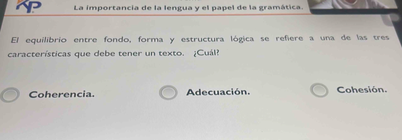 La importancia de la lengua y el papel de la gramática.
El equilibrio entre fondo, forma y estructura lógica se refiere a una de las tres
características que debe tener un texto. ¿Cuál?
Coherencia. Adecuación. Cohesión.