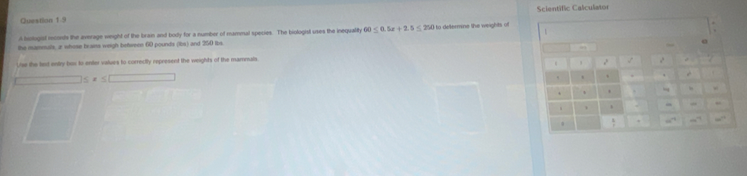 Scientific Calculator
A biologist records the average weight of the brain and body for a number of mammal species. The biologist uses the inequality 60≤ 0.5x+2.5≤ 250 to defermine the weights of
the mammals, z whose brains weigh between 60 pounds (Ibs) and 250 lbs.
Use the text entry box to enter values to correctly represent the weights of the mammals
≤ x≤ □