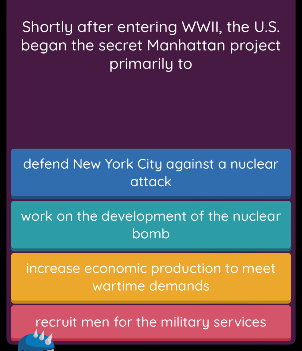 Shortly after entering WWII, the U.S.
began the secret Manhattan project
primarily to
defend New York City against a nuclear
attack
work on the development of the nuclear
bomb
increase economic production to meet
wartime demands
recruit men for the military services