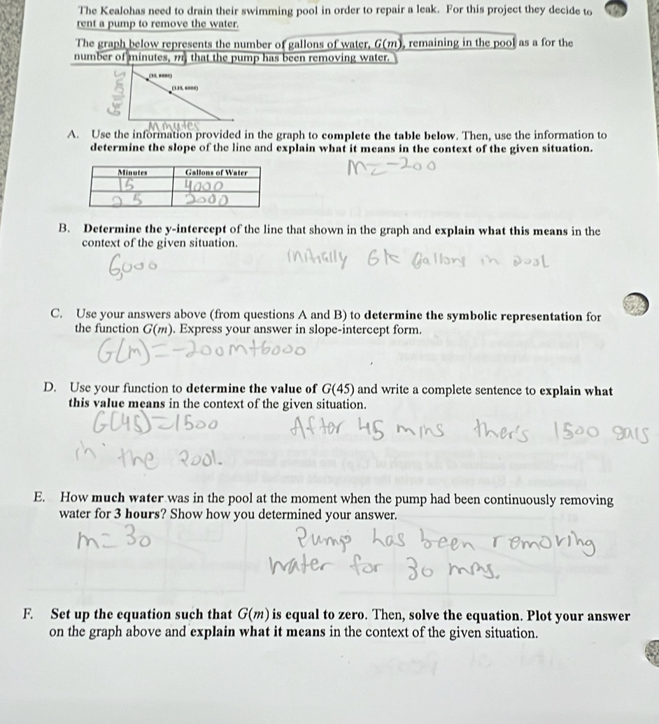 The Kealohas need to drain their swimming pool in order to repair a leak. For this project they decide to 
rent a pump to remove the water. 
The graph below represents the number of gallons of water, G(m), remaining in the pool as a for the 
number of minutes, m, that the pump has been removing water. 
A. Use the information provided in the graph to complete the table below. Then, use the information to 
determine the slope of the line and explain what it means in the context of the given situation. 
B. Determine the y-intercept of the line that shown in the graph and explain what this means in the 
context of the given situation. 
C. Use your answers above (from questions A and B) to determine the symbolic representation for 
the function G(m). Express your answer in slope-intercept form. 
D. Use your function to determine the value of G(45) and write a complete sentence to explain what 
this value means in the context of the given situation. 
E. How much water was in the pool at the moment when the pump had been continuously removing 
water for 3 hours? Show how you determined your answer. 
F. Set up the equation such that G(m) is equal to zero. Then, solve the equation. Plot your answer 
on the graph above and explain what it means in the context of the given situation.