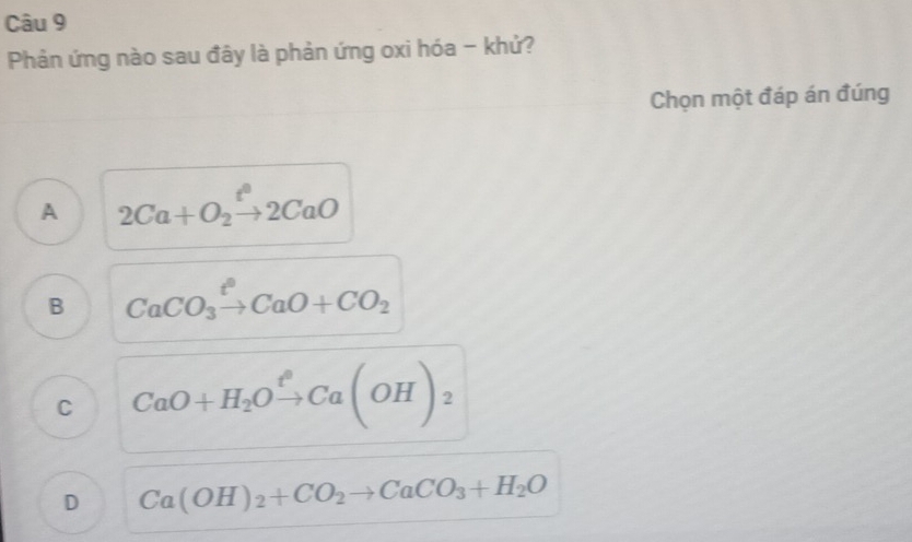 Phản ứng nào sau đây là phản ứng oxi hóa - khử?
Chọn một đáp án đúng
A 2Ca+O_2xrightarrow t^22CaO
B CaCO_3xrightarrow t°CaO+CO_2
C CaO+H_2Oxrightarrow fCa(OH)_2
D Ca(OH)_2+CO_2to CaCO_3+H_2O