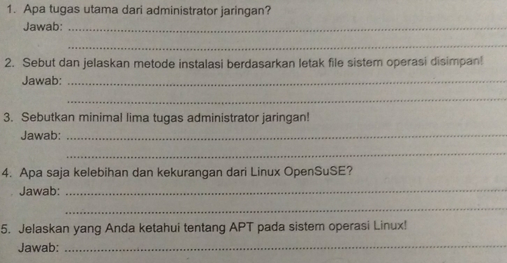 Apa tugas utama dari administrator jaringan? 
Jawab:_ 
_ 
2. Sebut dan jelaskan metode instalasi berdasarkan letak file sistem operasi disimpan! 
Jawab:_ 
_ 
3. Sebutkan minimal lima tugas administrator jaringan! 
Jawab:_ 
_ 
4. Apa saja kelebihan dan kekurangan dari Linux OpenSuSE? 
Jawab: 
_ 
_ 
5. Jelaskan yang Anda ketahui tentang APT pada sistem operasi Linux! 
Jawab:_