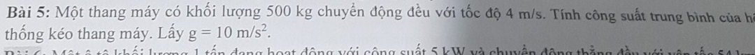 Một thang máy có khối lượng 500 kg chuyển động đều với tốc độ 4 m/s. Tính công suất trung bình của hì 
thống kéo thang máy. Lấy g=10m/s^2. 
c c ộ ng suất 5 kW và chuyền động
