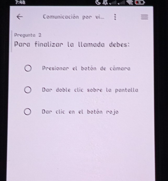 7:48
Comunicación por vi... ≡
Pregunta 2
Para finalizar la llamada debes:
Presionar el botón de cámara
Dar doble clic sobre la pantalla
Dar clic en el botón rojo