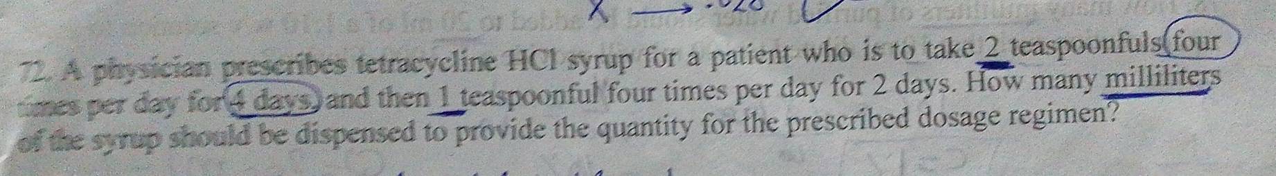 A physician prescribes tetracycline HCl syrup for a patient who is to take_ 2 teaspoonfuls four 
tmes per day for 4 days) and then 1 teaspoonful four times per day for 2 days. How many milliliters
of the syrup should be dispensed to provide the quantity for the prescribed dosage regimen?