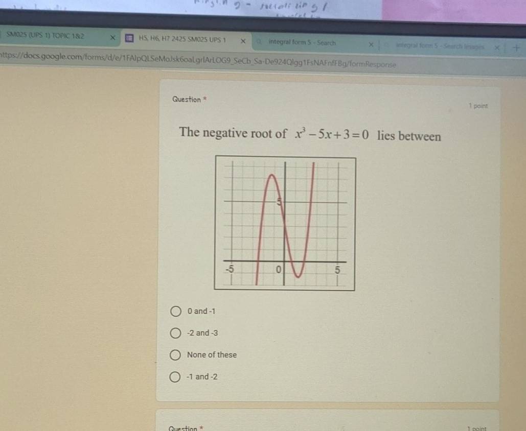 SM025 (UPS 1) TOPIC 1&2 X HS, H6, H7 2425 SM02S UPS 1 × integral form 5 - Search integral form 5 - Search Inages +
https://docs.google.com/forms/d/e/1FAlpQLSeMoJsk6oaLgrlArLOG9_SeCb_Sa-De924Qlgg1FsNAFnfFBg/formResponse
Question *
1 point
The negative root of x^3-5x+3=0 lies between
0 and -1
-2 and -3
None of these
-1 and -2
Question 1 point