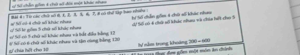 Số chẵn gồm 4 chữ số đôi một khác nhau
Bài 4 : Từ các chữ swidehat O 0, 1, 2, 3, 5, 6, 7, 8 có thể lập bao nhiệu :
a/ Số có 4 chữ số khác nhau b/ Số chẵn gồm 4 chữ số khác nhau
c/ Số lẻ gồm 5 chữ số khác nhau d/ Số có 4 chữ số khác nhau và chía hết cho 5
e/ Số có 5 chữ số khác nhau và bắt đầu bằng 12
t/ Số có 6 chữ số khác nhau và tận cùng bằng 120
g/ chia hết cho 10 h/ nằm trong khoảng 200-600
n trua thực đơn gồm một món ăn chính