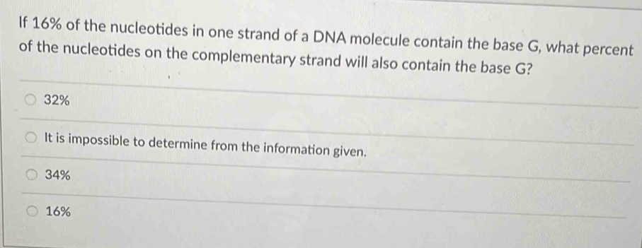 If 16% of the nucleotides in one strand of a DNA molecule contain the base G, what percent
of the nucleotides on the complementary strand will also contain the base G?
32%
It is impossible to determine from the information given.
34%
16%