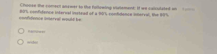 Choose the correct answer to the following statement: If we calculated an
80% confidence interval instead of a 90% confidence interval, the 80%
confidence interval would be:
narrower
wider