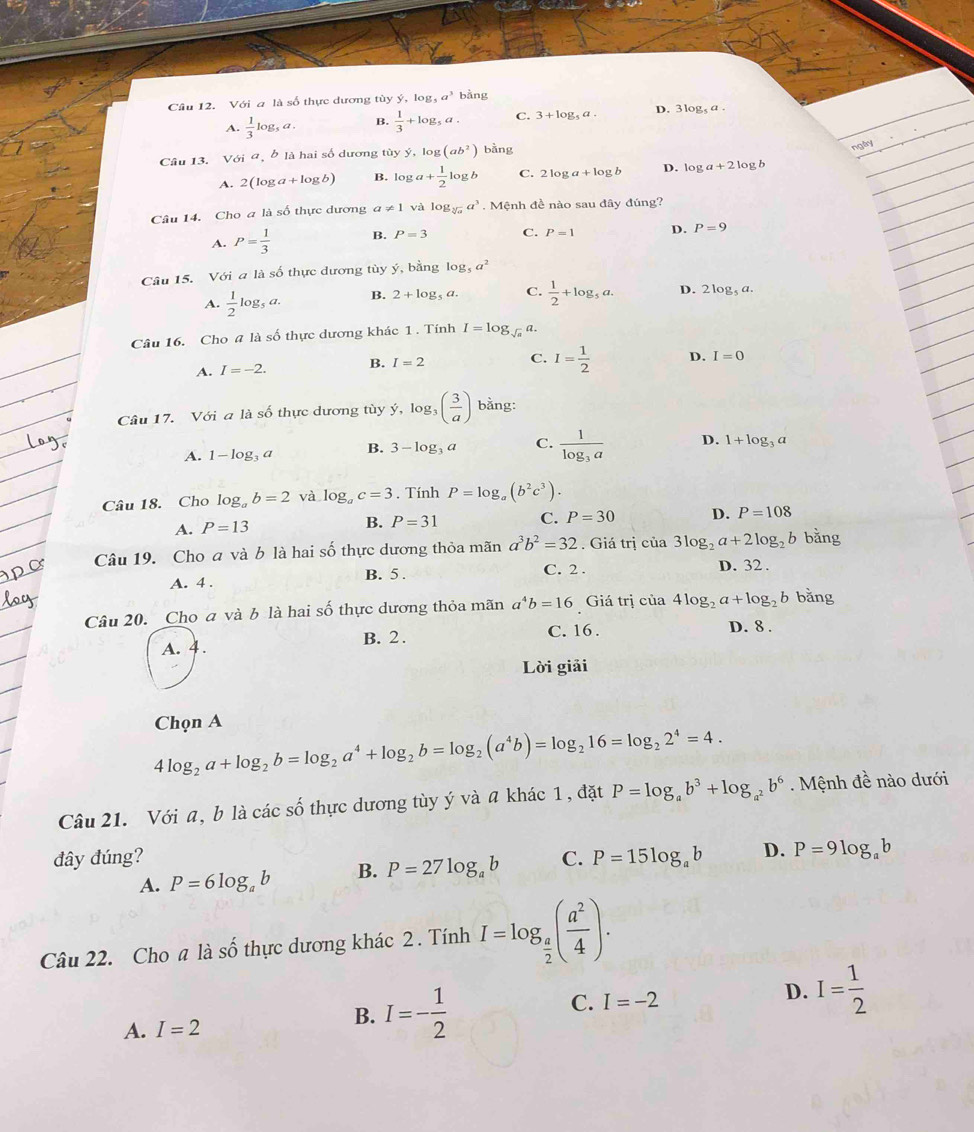 Với a là số thực dương tùy ý, og_5a^3 bằng
A.  1/3 log _5a. B.  1/3 +log _5a. C. 3+log _5a. D. 3log _5a.
Câu 13. Với a, b là hai số dương tủy ý, log (ab^2) bằng
ngly
A. 2(log a+log b) B. log a+ 1/2 log b C. 2log a+log b D. log a+2log b
Câu 14. Cho a là số thực dương a!= 1 và log _sqrt[3](a)a^3. Mệnh đề nào sau đây đúng?
A. P= 1/3  B. P=3 C. P=1 D. P=9
Câu 15. Với a là số thực dương tùy ý, bằng log _5a^2
A.  1/2 log _5a. B. 2+log _5a. C.  1/2 +log _5a. D. 2log _5a.
Câu 16. Cho # là số thực dương khác 1 . Tính I=log _sqrt(a)a.
A. I=-2. B. I=2 C. I= 1/2  D. I=0
Câu 17. Với a là số thực dương tùy ý dot y,log _3( 3/a ) bằng:
A. 1-log _3a B. 3-log _3a C. frac 1log _3a D. 1+log _3a
Câu 18. Cho log _ab=2 và log _ac=3. Tính P=log _a(b^2c^3).
A. P=13
B. P=31 C. P=30 D. P=108
Câu 19. Cho a và b là hai số thực dương thỏa mãn a^3b^2=32. Giá trị của 3log _2a+2log _2b bằng
A. 4 . B. 5 . C. 2 . D. 32 .
Câu 20. Cho a và b là hai số thực dương thỏa mãn a^4b=16 Giá trị của 4log _2a+log _2b bǎng
A. 4 .
B. 2 . C. 16 . D. 8 .
Lời giải
Chọn A
4log _2a+log _2b=log _2a^4+log _2b=log _2(a^4b)=log _216=log _22^4=4.
Câu 21. Với a, b là các số thực dương tùy ý và a khác 1, đặt P=log _ab^3+log _a^2b^6 Mệnh đề nào dưới
đây đúng? C. P=15log _ab D. P=9log _ab
A. P=6log _ab B. P=27log _ab
Câu 22. Cho a là số thực dương khác 2 . Tính I=log _ a/2 ( a^2/4 ).
D. I= 1/2 
A. I=2
B. I=- 1/2 
C. I=-2