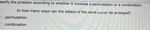 assify the problem according to whether it involves a permutation or a combination.
In how many ways can the letters of the word glcier be arranged?
permutation
combination