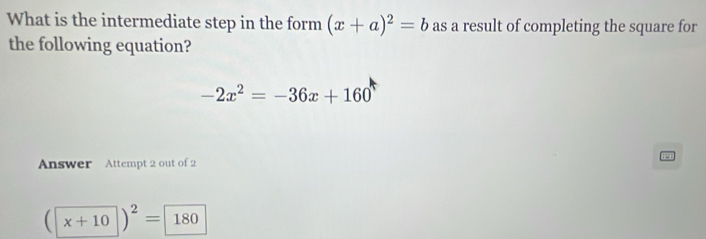 What is the intermediate step in the form (x+a)^2=b as a result of completing the square for 
the following equation?
-2x^2=-36x+160
nswer Attempt 2 out of 2
(x+10)^2= 180