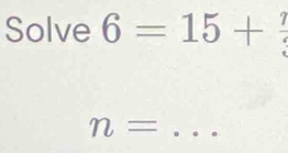 Solve 6=15+ 7/3 
n= _