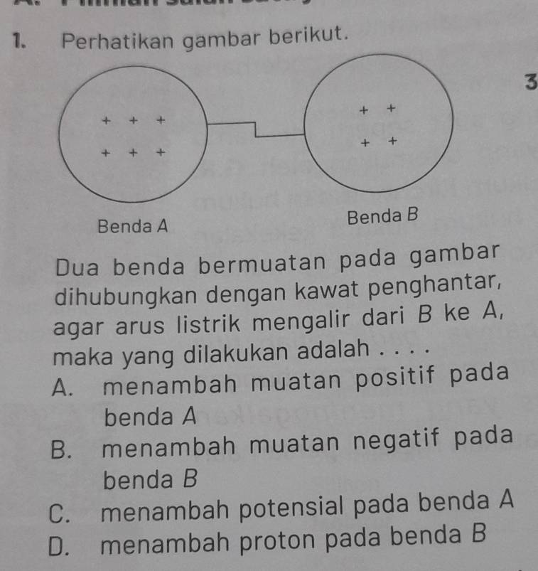 Perhatikan gambar berikut.
3
Dua benda bermuatan pada gambar
dihubungkan dengan kawat penghantar,
agar arus listrik mengalir dari B ke A,
maka yang dilakukan adalah . . . .
A. menambah muatan positif pada
benda A
B. menambah muatan negatif pada
benda B
C. menambah potensial pada benda A
D. menambah proton pada benda B