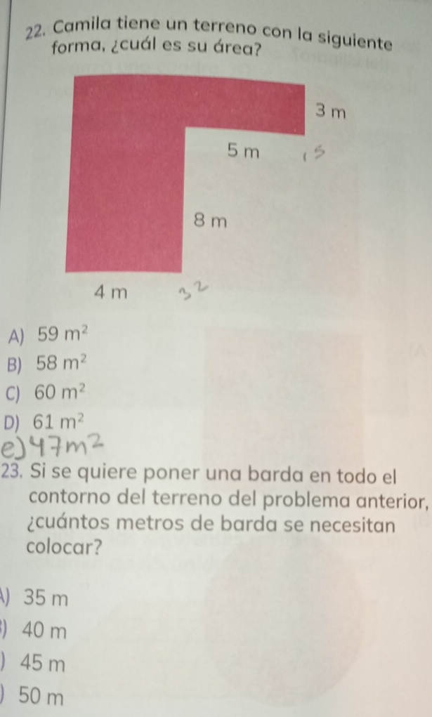 Camila tiene un terreno con la siguiente
forma, ¿cuál es su área?
A) 59m^2
B) 58m^2
C) 60m^2
D) 61m^2
23. Si se quiere poner una barda en todo el
contorno del terreno del problema anterior,
¿cuántos metros de barda se necesitan
colocar?
) 35 m
 40 m
) 45 m
) 50 m