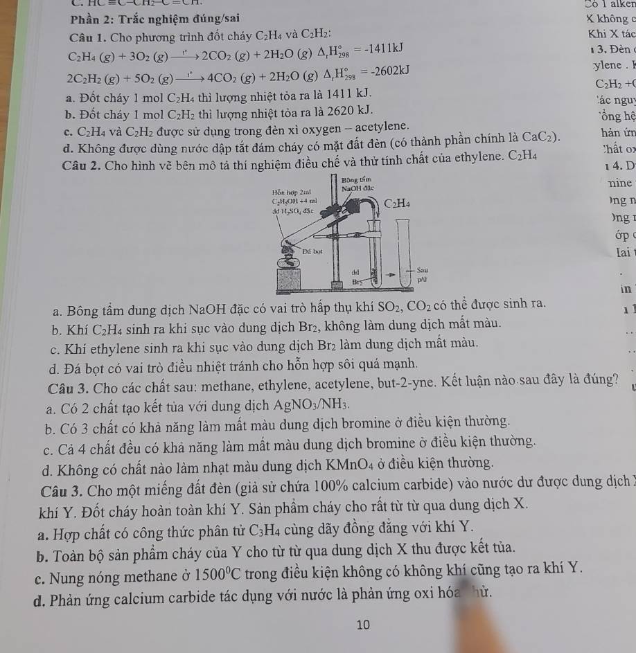 HCequiv C-CH_2-C=CH. Só 1 alken
Phần 2: Trắc nghiệm đúng/sai X không c
Câu 1. Cho phương trình đốt cháy C_2H_4 và C_2H_2: Khi X tác
C_2H_4(g)+3O_2(g)to 2CO_2(g)+2H_2O(g)△ _rH_(298)°=-1411kJ 1 3. Đèn
2C_2H_2(g)+5O_2(g)to 4CO_2(g)+2H_2O(g)△ _rH_(298)°=-2602kJ
ylene . I
C_2H_2+C
a. Đốt cháy 1 mol C_2H_4 thì lượng nhiệt tỏa ra là 1411 kJ.    ác nguy
b. Đốt cháy 1 mol C_2H_2 thì lượng nhiệt tòa ra là 2620 kJ.   ổồng hệ
c. C_2H_4 và C_2H_2 được sử dụng trong đèn xì oxygen -- acetylene.
d. Không được dùng nước dập tắt đám cháy có mặt đất đèn (có thành phần chính là CaC_2). hản ứn Chất o
Câu 2. Cho hình vẽ bên mô tả thí nghiệm điều chế và thử tính chất của ethylene. C_2H_4
4. D
nine
ng n
)ng 
ớp 
Iai 
in
a. Bông tầm dung dịch NaOH đặc có vai trò hấp thụ khí SO_2,CO_2 có thể được sinh ra.
1
b. Khí C_2 :H4 sinh ra khi sục vào dung dịch Br_2 , không làm dung dịch mất màu.
c. Khí ethylene sinh ra khi sục vào dung dịch Br_2 làm dung dịch mất màu.
d. Đá bọt có vai trò điều nhiệt tránh cho hỗn hợp sôi quá mạnh.
Câu 3. Cho các chất sau: methane, ethylene, acetylene, but-2-yne. Kết luận nào sau đây là đúng?
a. Có 2 chất tạo kết tủa với dung dịch AgNO_3/NH_3.
b. Có 3 chất có khả năng làm mất màu dung dịch bromine ở điều kiện thường.
c. Cả 4 chất đều có khả năng làm mất màu dung dịch bromine ở điều kiện thường.
d. Không có chất nào làm nhạt màu dung dịch KMnO4 ở điều kiện thường.
Câu 3. Cho một miếng đất đèn (giả sử chứa 100% calcium carbide) vào nước dư được dung dịch X
khí Y. Đốt cháy hoàn toàn khí Y. Sản phẩm cháy cho rất từ từ qua dung dịch X.
a. Hợp chất có công thức phân tử C_3H_4 cùng dãy đồng đẳng với khí Y.
b. Toàn bộ sản phẩm cháy của Y cho từ từ qua dung dịch X thu được kết tủa.
c. Nung nóng methane ở 1500°C trong điều kiện không có không khí cũng tạo ra khí Y.
d. Phản ứng calcium carbide tác dụng với nước là phản ứng oxi hóa hử.
10