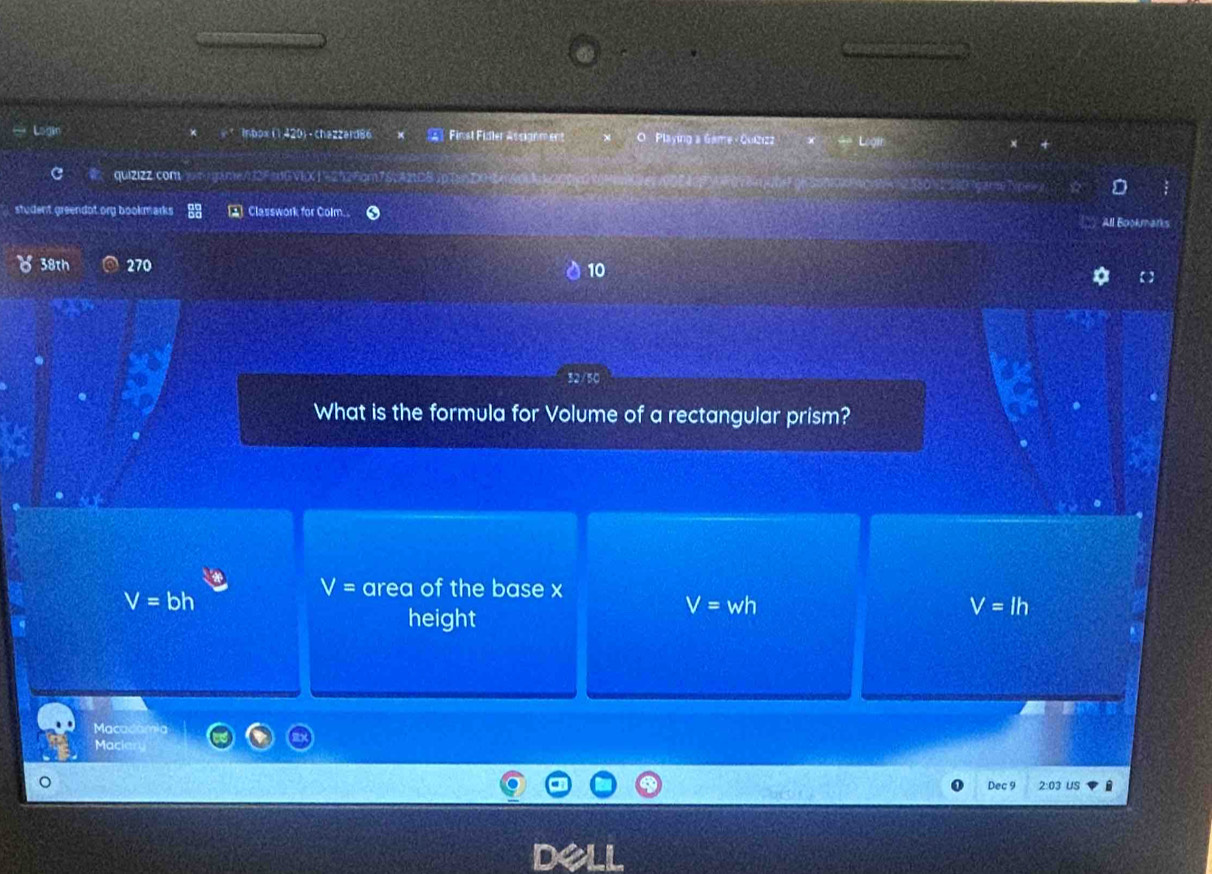 Inbox (1420)-chazzard86 Finst Fidler Asganm ent O Playing a Game - Quiz122
qui2l2Z.comwtgame/d2FtdGVEXJ=2526cm7A
2 Classwork for Colm. All Bookmarks
38th 270 10
What is the formula for Volume of a rectangular prism?
V=bh
V= area of the base x
height
V=wh
V=lh
Macac
Macia
Dec 9 2:03 US