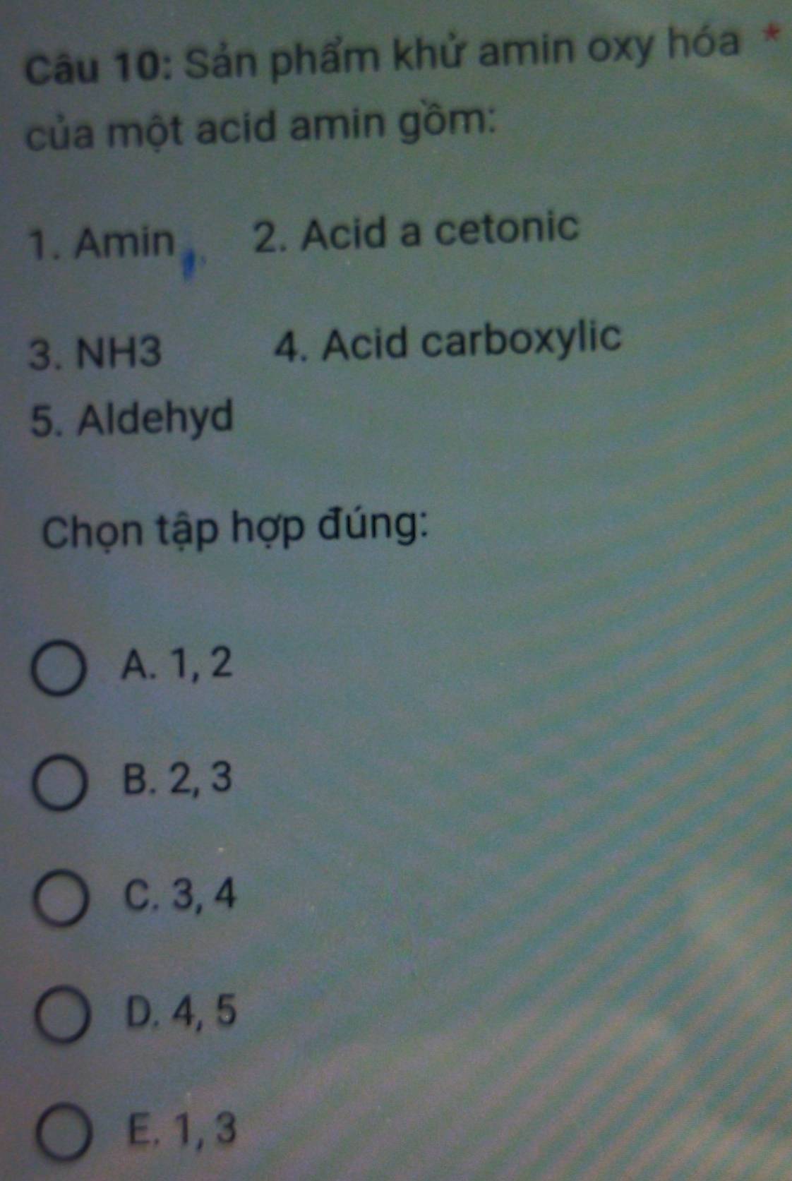 Sản phẩm khử amin oxy hóa *
của một acid amin gồm:
1. Amin 2. Acid a cetonic
3. NH3 4. Acid carboxylic
5. Aldehyd
Chọn tập hợp đúng:
A. 1, 2
B. 2, 3
C. 3, 4
D. 4, 5
E. 1, 3