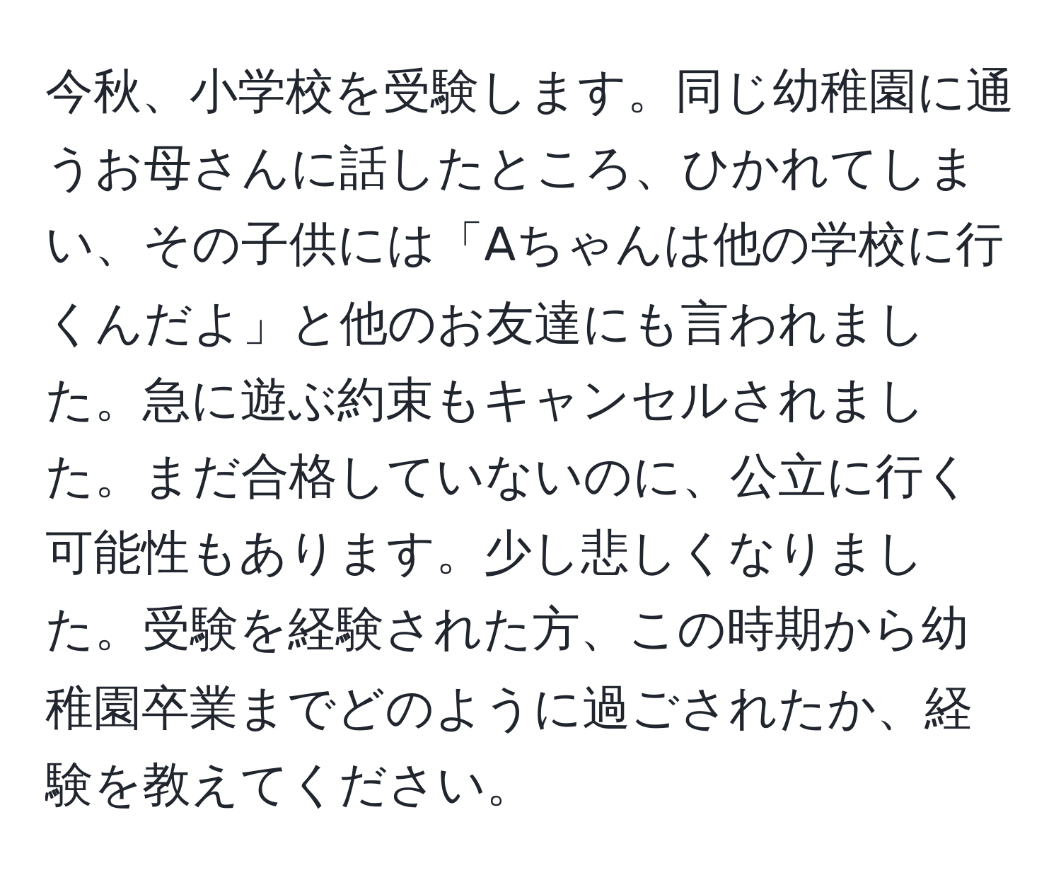 今秋、小学校を受験します。同じ幼稚園に通うお母さんに話したところ、ひかれてしまい、その子供には「Aちゃんは他の学校に行くんだよ」と他のお友達にも言われました。急に遊ぶ約束もキャンセルされました。まだ合格していないのに、公立に行く可能性もあります。少し悲しくなりました。受験を経験された方、この時期から幼稚園卒業までどのように過ごされたか、経験を教えてください。