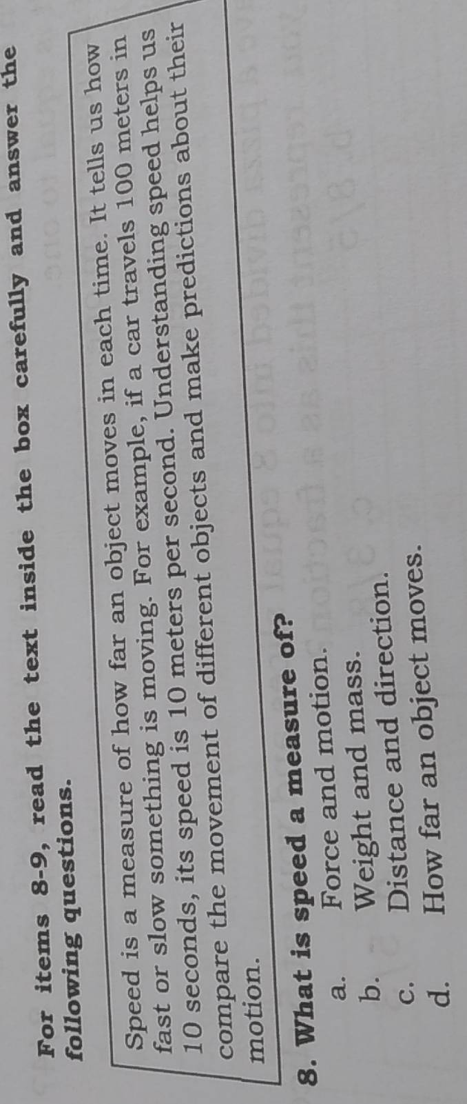 For items 8-9, read the text inside the box carefully and answer the
following questions.
Speed is a measure of how far an object moves in each time. It tells us how
fast or slow something is moving. For example, if a car travels 100 meters in
10 seconds, its speed is 10 meters per second. Understanding speed helps us
compare the movement of different objects and make predictions about their
motion.
8. What is speed a measure of?
a. Force and motion.
b. Weight and mass.
c. Distance and direction.
d. How far an object moves.