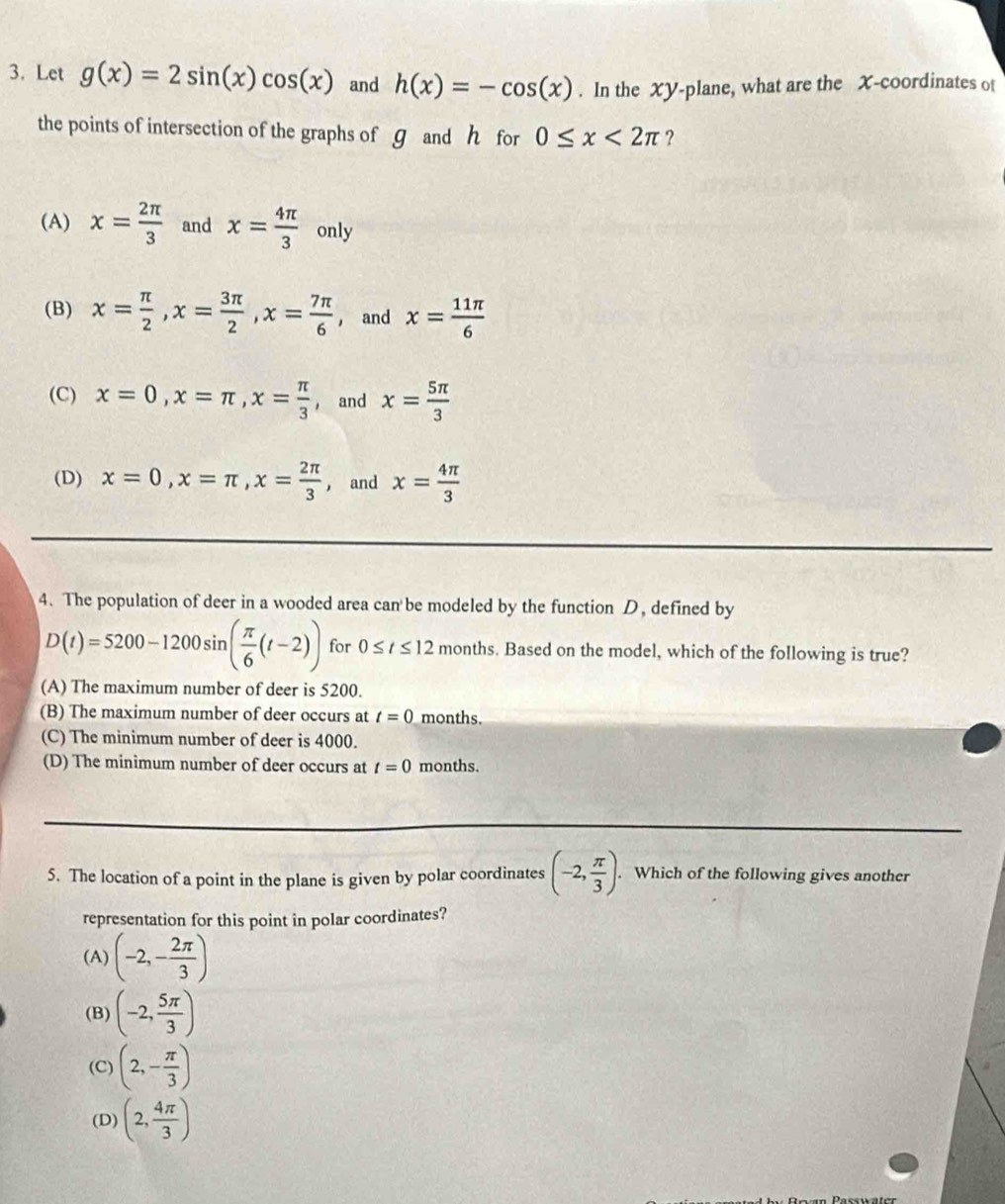 Let g(x)=2sin (x)cos (x) and h(x)=-cos (x). In the XY -plane, what are the X-coordinates of
the points of intersection of the graphs of g and h for 0≤ x<2π ?
(A) x= 2π /3  and x= 4π /3  only
(B) x= π /2 , x= 3π /2 , x= 7π /6  , and x= 11π /6 
(C) x=0, x=π , x= π /3  ， and x= 5π /3 
(D) x=0, x=π , x= 2π /3  ， and x= 4π /3 
4. The population of deer in a wooded area can be modeled by the function D, defined by
D(t)=5200-1200sin ( π /6 (t-2)) for 0≤ t≤ 12 months. Based on the model, which of the following is true?
(A) The maximum number of deer is 5200.
(B) The maximum number of deer occurs at t=0 months.
(C) The minimum number of deer is 4000.
(D) The minimum number of deer occurs at t=0 months.
5. The location of a point in the plane is given by polar coordinates (-2, π /3 ). . Which of the following gives another
representation for this point in polar coordinates?
(A) (-2,- 2π /3 )
(B) (-2, 5π /3 )
(C) (2,- π /3 )
(D) (2, 4π /3 )