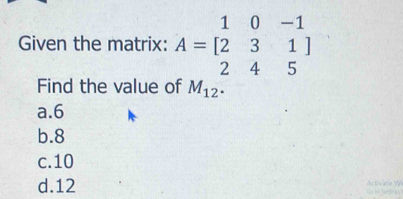 Given the matrix: A=beginbmatrix 1&0&-1 2&3&1 2&4&5endbmatrix
Find the value of M_12^.
a. 6
b. 8
c. 10
d. 12 Activate Wi
Go bo Seeping s