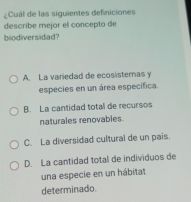 ¿Cuál de las siguientes definiciones
describe mejor el concepto de
biodiversidad?
A. La variedad de ecosistemas y
especies en un área específica.
B. La cantidad total de recursos
naturales renovables.
C. La diversidad cultural de un país.
D. La cantidad total de individuos de
una especie en un hábitat
determinado.