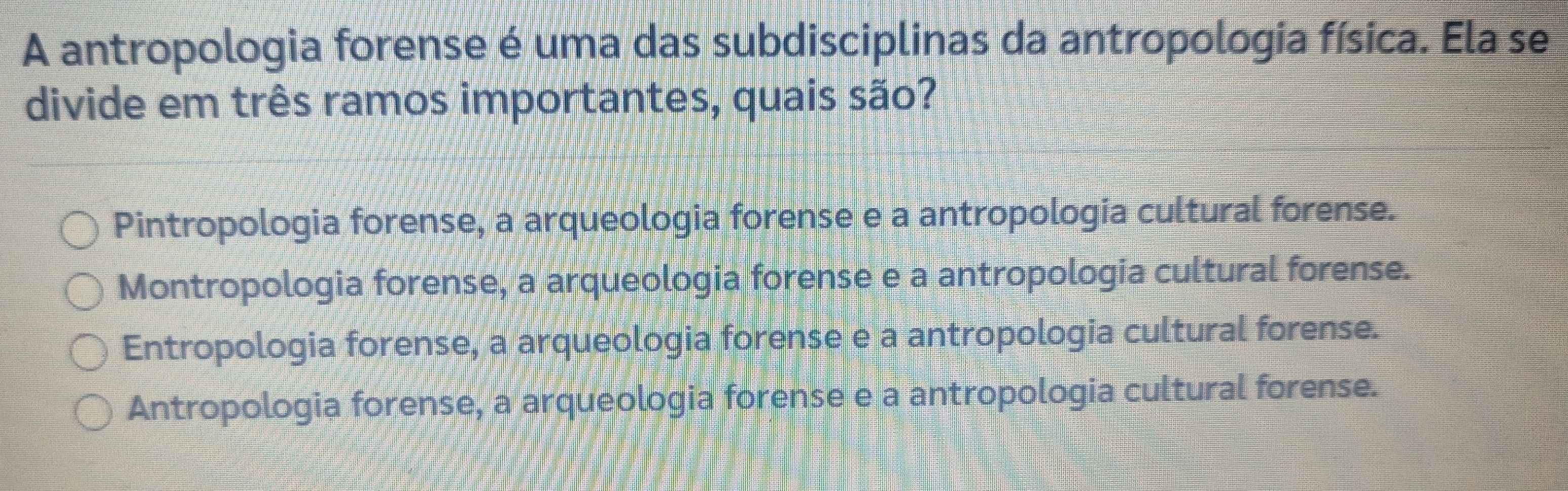 A antropologia forense é uma das subdisciplinas da antropologia física. Ela se
divide em três ramos importantes, quais são?
Pintropologia forense, a arqueologia forense e a antropologia cultural forense.
Montropologia forense, a arqueologia forense e a antropologia cultural forense.
Entropologia forense, a arqueologia forense e a antropologia cultural forense.
Antropologia forense, a arqueologia forense e a antropologia cultural forense.