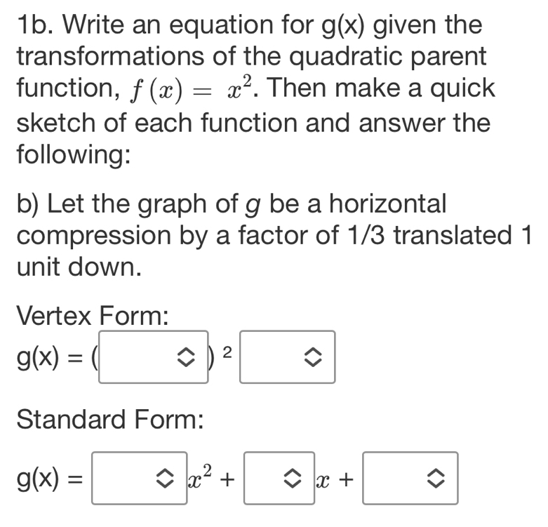 Write an equation for g(x) given the 
transformations of the quadratic parent 
function, f(x)=x^2. Then make a quick 
sketch of each function and answer the 
following: 
b) Let the graph of g be a horizontal 
compression by a factor of 1/3 translated 1
unit down. 
Vertex Form:
g(x)=(□ )^2□
Standard Form:
g(x)=□ x^2+□ x+□