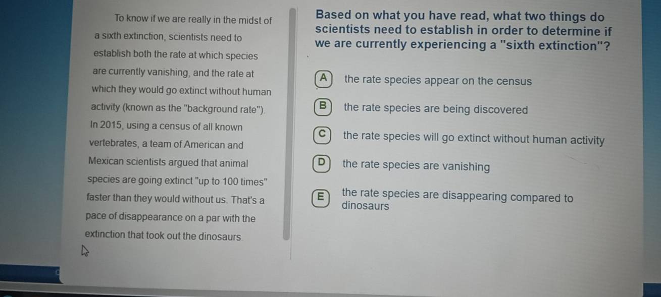 To know if we are really in the midst of Based on what you have read, what two things do
scientists need to establish in order to determine if
a sixth extinction, scientists need to
we are currently experiencing a "sixth extinction"?
establish both the rate at which species
are currently vanishing, and the rate at A the rate species appear on the census
which they would go extinct without human
activity (known as the ''background rate'') B) the rate species are being discovered
In 2015, using a census of all known C the rate species will go extinct without human activity
vertebrates, a team of American and
Mexican scientists argued that animal D the rate species are vanishing
species are going extinct "up to 100 times"
the rate species are disappearing compared to
faster than they would without us. That's a E dinosaurs
pace of disappearance on a par with the
extinction that took out the dinosaurs.