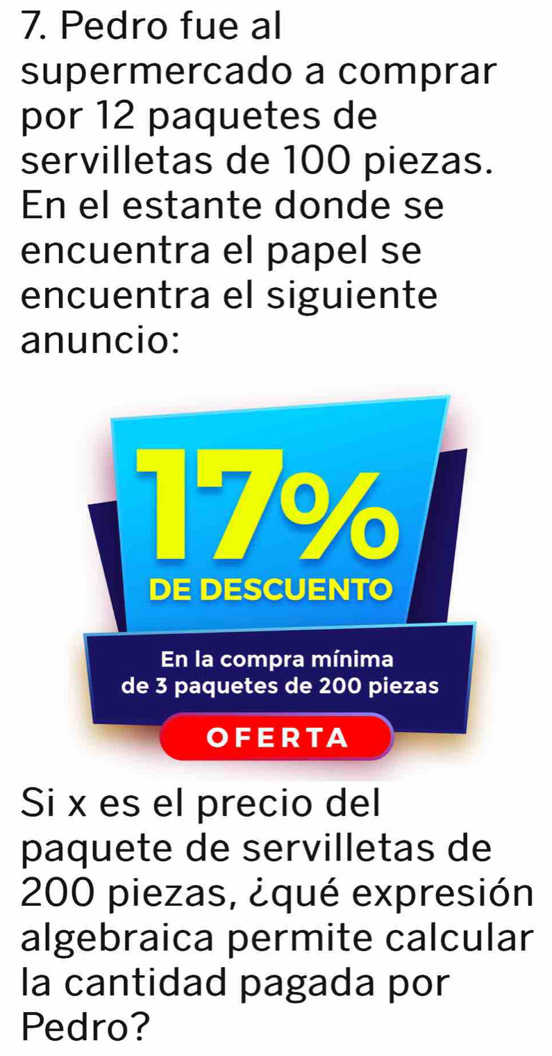 Pedro fue al 
supermercado a comprar 
por 12 paquetes de 
servilletas de 100 piezas. 
En el estante donde se 
encuentra el papel se 
encuentra el siguiente 
anuncio: 
Si x es el precio del 
paquete de servilletas de
200 piezas, ¿qué expresión 
algebraica permite calcular 
la cantidad pagada por 
Pedro?