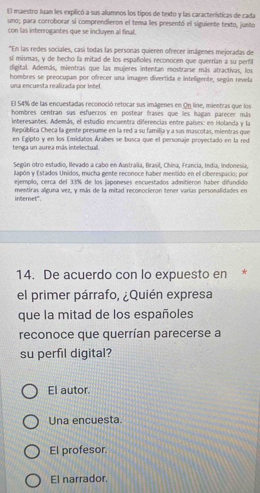 El maestro Juan les explicó a sus alumnos los tipos de texto y las características de cada
uno; para corroborar si comprendieron el tema les presentó el siguiente texto, junto
con las interrogantes que se incluyen al final.
"En las redes sociales, casi todas las personas quieren ofrecer imágenes mejoradas de
sí mismas, y de hecho la mitad de los españoles reconocen que querrían a su perfil
digital. Además, mientras que las mujeres intentan mostrarse más atractivas, los
hombres se preocupan por ofrecer una imagen divertida e inteligente, según revela
una encuesta realizada por Intel.
El 54% de las encuestadas reconoció retocar sus imágenes en On line, mientras que los
hombres centran sus esfuerzos en postear frases que les hagan parecer más
interesantes. Además, el estudio encuentra diferencias entre países: en Holanda y la
República Checa la gente presume en la red a su familia y a sus mascotas, mientras que
en Egipto y en los Emidatos Árabes se busca que el personaje proyectado en la red
tenga un aurea más intelectual.
Según otro estudio, Ilevado a cabo en Australia, Brasil, China, Francia, India, Indonesia,
Japón y Estados Unidos, mucha gente reconoce haber mentido en el ciberespacio; por
ejemplo, cerca del 33% de los japoneses encuestados admitieron haber difundido
mentiras alguna vez, y más de la mitad reconocieron tener varias personalidades en
internet”.
14. De acuerdo con lo expuesto en *
el primer párrafo, ¿Quién expresa
que la mitad de los españoles
reconoce que querrían parecerse a
su perfil digital?
El autor.
Una encuesta.
El profesor.
El narrador.