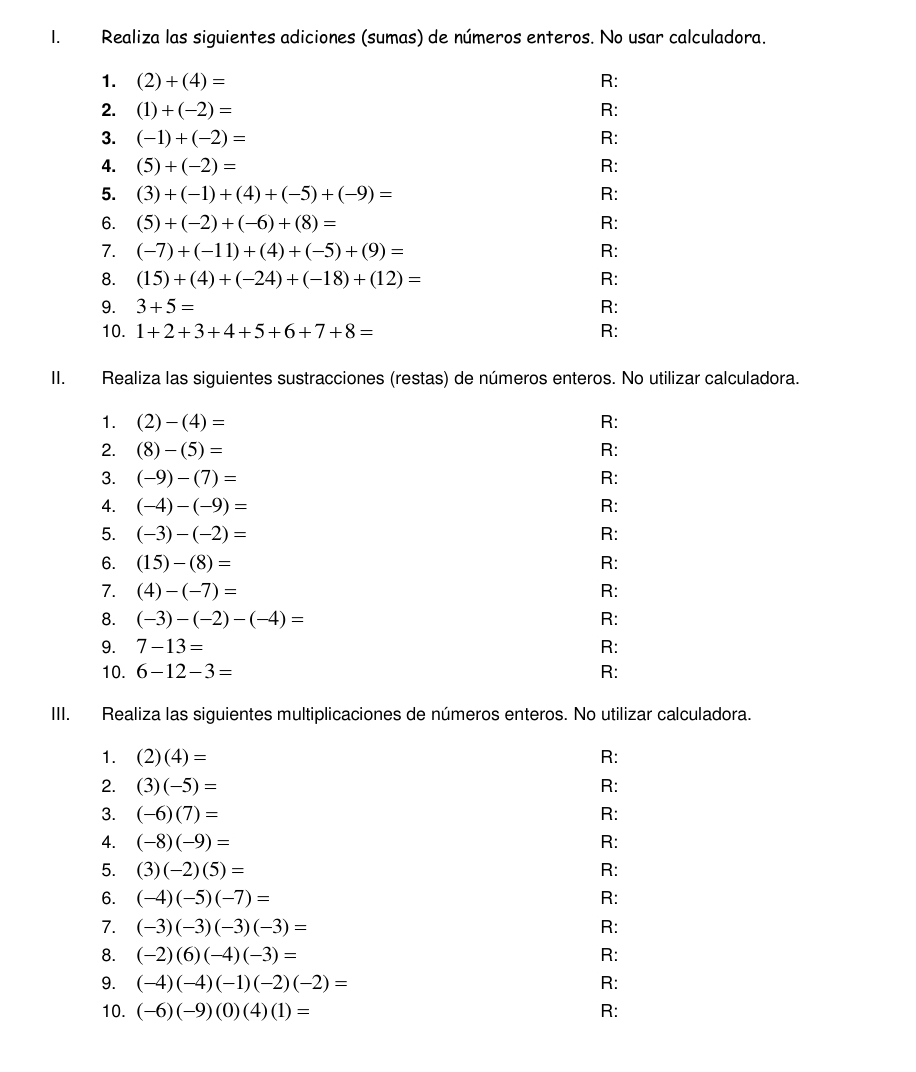 Realiza las siguientes adiciones (sumas) de números enteros. No usar calculadora.
1. (2)+(4)= R:
2. (1)+(-2)= R:
3. (-1)+(-2)= R:
4. (5)+(-2)= R:
5. (3)+(-1)+(4)+(-5)+(-9)= R:
6. (5)+(-2)+(-6)+(8)= R:
7. (-7)+(-11)+(4)+(-5)+(9)= R:
8. (15)+(4)+(-24)+(-18)+(12)= R:
9. 3+5= R:
10. 1+2+3+4+5+6+7+8= R:
II. Realiza las siguientes sustracciones (restas) de números enteros. No utilizar calculadora.
1. (2)-(4)= R:
2. (8)-(5)= R:
3. (-9)-(7)= R:
4. (-4)-(-9)= R:
5. (-3)-(-2)= R:
6. (15)-(8)= R:
7. (4)-(-7)= R:
8. (-3)-(-2)-(-4)= R:
9. 7-13= R:
10. 6-12-3= R:
III. Realiza las siguientes multiplicaciones de números enteros. No utilizar calculadora.
1. (2)(4)= R:
2. (3)(-5)= R:
3. (-6)(7)= R:
4. (-8)(-9)= R:
5. (3)(-2)(5)= R:
6. (-4)(-5)(-7)= R:
7. (-3)(-3)(-3)(-3)= R:
8. (-2)(6)(-4)(-3)= R:
9. (-4)(-4)(-1)(-2)(-2)= R:
10. (-6)(-9)(0)(4)(1)= R: