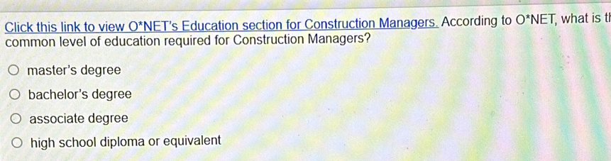 Click this link to view _ O^* *NET's Education section for Construction Managers. According to O^*NET, , what is t
common level of education required for Construction Managers?
master's degree
bachelor's degree
associate degree
high school diploma or equivalent