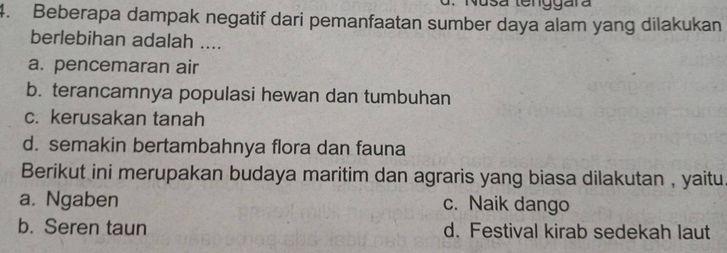 Nusa tenggara
4. Beberapa dampak negatif dari pemanfaatan sumber daya alam yang dilakukan
berlebihan adalah ....
a. pencemaran air
b. terancamnya populasi hewan dan tumbuhan
c. kerusakan tanah
d. semakin bertambahnya flora dan fauna
Berikut ini merupakan budaya maritim dan agraris yang biasa dilakutan , yaitu
a. Ngaben c. Naik dango
b. Seren taun d. Festival kirab sedekah laut