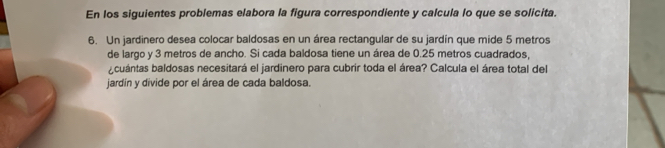 En los siguientes problemas elabora la figura correspondiente y calcula lo que se solicita. 
6. Un jardinero desea colocar baldosas en un área rectangular de su jardín que mide 5 metros
de largo y 3 metros de ancho. Si cada baldosa tiene un área de 0.25 metros cuadrados, 
cuántas baldosas necesitará el jardinero para cubrir toda el área? Calcula el área total del 
jardín y divide por el área de cada baldosa.