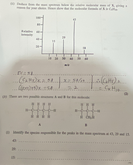 (ii) Deduce from the mass spectrum below the relative molecular mass of X, giving a
reason for your choice. Hence show that the molecular formula of X is C_4H_10.
_
(2)
(b) There are two possible structures A and B for this molecule:
 
 
 
A
B
(i) Identify the species responsible for the peaks in the mass spectrum at 43, 29 and 15.
43:_
29:_
15:_