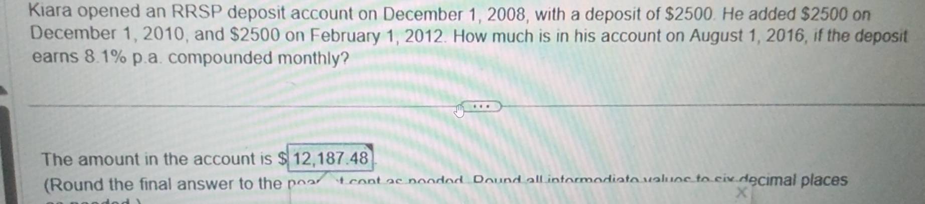 Kiara opened an RRSP deposit account on December 1, 2008, with a deposit of $2500. He added $2500 on 
December 1, 2010, and $2500 on February 1, 2012. How much is in his account on August 1, 2016, if the deposit 
earns 8.1% p.a. compounded monthly? 
The amount in the account is $ 12,187.48
(Round the final answer to the poar at cent as pooded. Round all intermediate values to six decimal places