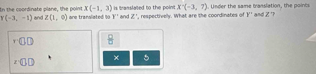 In the coordinate plane, the point X(-1,3) is translated to the point X'(-3,7). Under the same translation, the points
Y(-3,-1) and Z(1,0) are translated to Y' and Z' , respectively. What are the coordinates of Y' and Z' ?
Y'(□ ,□ )
 □ /□  
z· (□ ,□ )
×