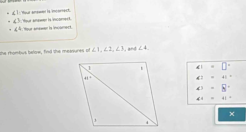 our answer  is  .
, : Your answer is incorrect.
.3 : Your answer is incorrect.
(4 : Your answer is incorrect.
the rhombus below, find the measures of ∠ 1,∠ 2,∠ 3 , and ∠ 4.
∠ 1=□°
∠ 2=41°
∠ 3=□°
∠ 4=41°
×