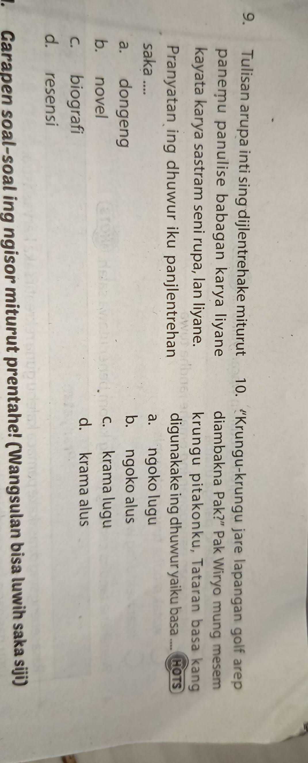 Tulisan arupa inti sing dijlentrehake miturut 10. “Krungu-krungu jare lapangan golf arep
panemu panulise babagan karya liyane diambakna Pak?” Pak Wiryo mung mesem
kayata karya sastram seni rupa, lan liyane. krungu pitakonku, Tataran basa kang
Pranyatan ing dhuwur iku panjlentrehan digunakake ing dhuwur yaiku basa .... Hots
saka .... a.ngoko lugu
a. dongeng
b. ngoko alus
b. novel
c. krama lugu
c. biografi
d. krama alus
d. resensi
J. Garapen soal-soal ing ngisor miturut prentahe! (Wangsulan bisa luwih saka siji)