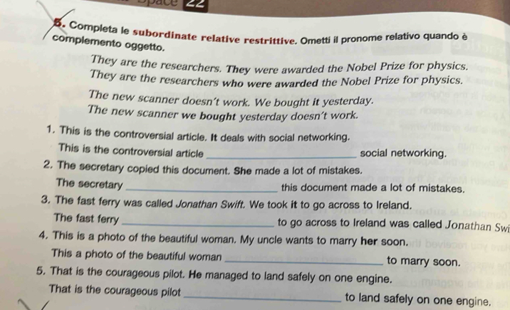 pace 
5. Completa le subordinate relative restrittive. Ometti il pronome relativo quando è 
complemento oggetto. 
They are the researchers. They were awarded the Nobel Prize for physics. 
They are the researchers who were awarded the Nobel Prize for physics. 
The new scanner doesn’t work. We bought it yesterday. 
The new scanner we bought yesterday doesn't work. 
1. This is the controversial article. It deals with social networking. 
This is the controversial article _social networking. 
2. The secretary copied this document. She made a lot of mistakes. 
The secretary _this document made a lot of mistakes. 
3. The fast ferry was called Jonathan Swift. We took it to go across to Ireland. 
The fast ferry _to go across to Ireland was called Jonathan Swi 
4. This is a photo of the beautiful woman. My uncle wants to marry her soon. 
This a photo of the beautiful woman _to marry soon. 
5. That is the courageous pilot. He managed to land safely on one engine. 
That is the courageous pilot _to land safely on one engine.