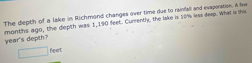 The depth of a lake in Richmond changes over time due to rainfall and evaporation. A few 
months ago, the depth was 1,190 feet. Currently, the lake is 10% less deep. What is this 
year's depth?
□ feet