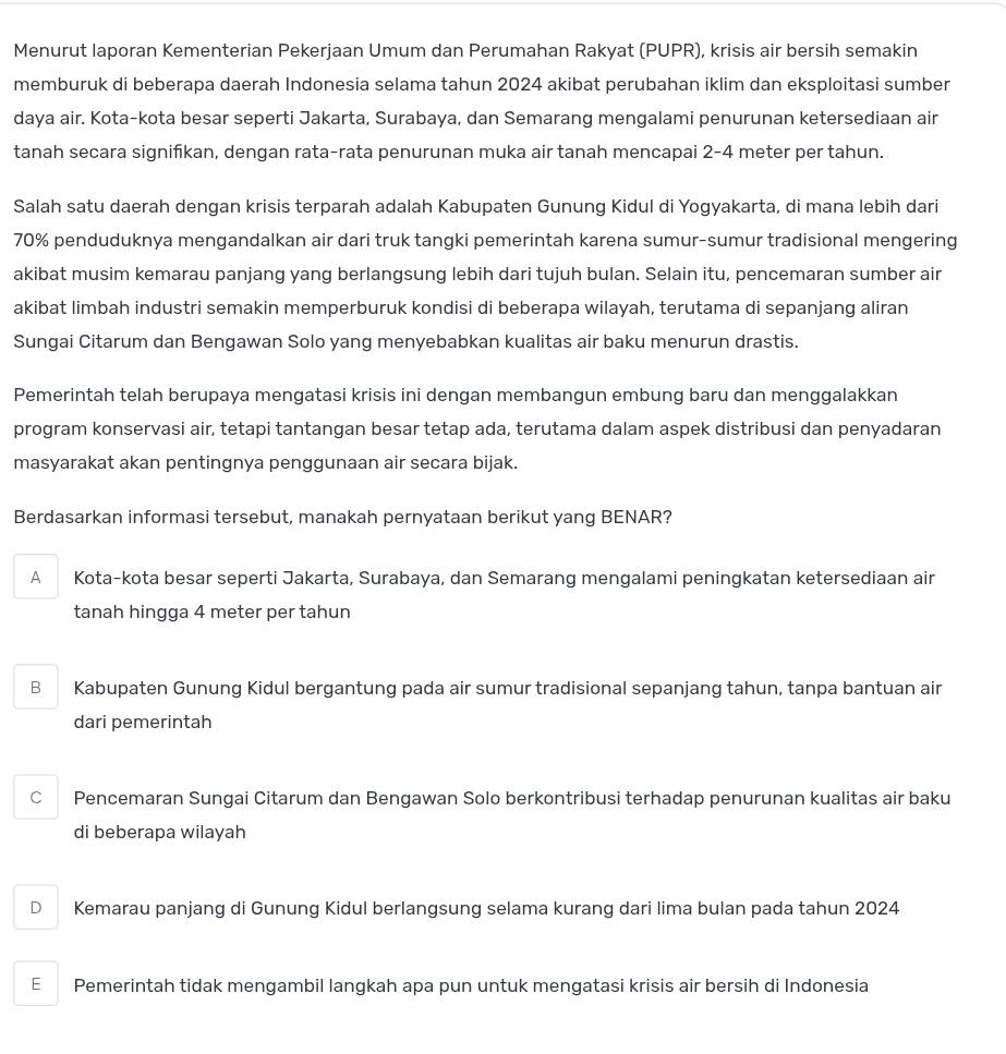 Menurut laporan Kementerian Pekerjaan Umum dan Perumahan Rakyat (PUPR), krisis air bersih semakin
memburuk di beberapa daerah Indonesia selama tahun 2024 akibat perubahan iklim dan eksploitasi sumber
daya air. Kota-kota besar seperti Jakarta, Surabaya, dan Semarang mengalami penurunan ketersediaan air
tanah secara signifkan, dengan rata-rata penurunan muka air tanah mencapai 2-4 meter per tahun.
Salah satu daerah dengan krisis terparah adalah Kabupaten Gunung Kidul di Yogyakarta, di mana lebih dari
70% penduduknya mengandalkan air dari truk tangki pemerintah karena sumur-sumur tradisional mengering
akibat musim kemarau panjang yang berlangsung lebih dari tujuh bulan. Selain itu, pencemaran sumber air
akibat limbah industri semakin memperburuk kondisi di beberapa wilayah, terutama di sepanjang aliran
Sungai Citarum dan Bengawan Solo yang menyebabkan kualitas air baku menurun drastis.
Pemerintah telah berupaya mengatasi krisis ini dengan membangun embung baru dan menggalakkan
program konservasi air, tetapi tantangan besar tetap ada, terutama dalam aspek distribusi dan penyadaran
masyarakat akan pentingnya penggunaan air secara bijak.
Berdasarkan informasi tersebut, manakah pernyataan berikut yang BENAR?
A Kota-kota besar seperti Jakarta, Surabaya, dan Semarang mengalami peningkatan ketersediaan air
tanah hingga 4 meter per tahun
B Kabupaten Gunung Kidul bergantung pada air sumur tradisional sepanjang tahun, tanpa bantuan air
dari pemerintah
C Pencemaran Sungai Citarum dan Bengawan Solo berkontribusi terhadap penurunan kualitas air baku
di beberapa wilayah
D Kemarau panjang di Gunung Kidul berlangsung selama kurang dari lima bulan pada tahun 2024
E Pemerintah tidak mengambil langkah apa pun untuk mengatasi krisis air bersih di Indonesia