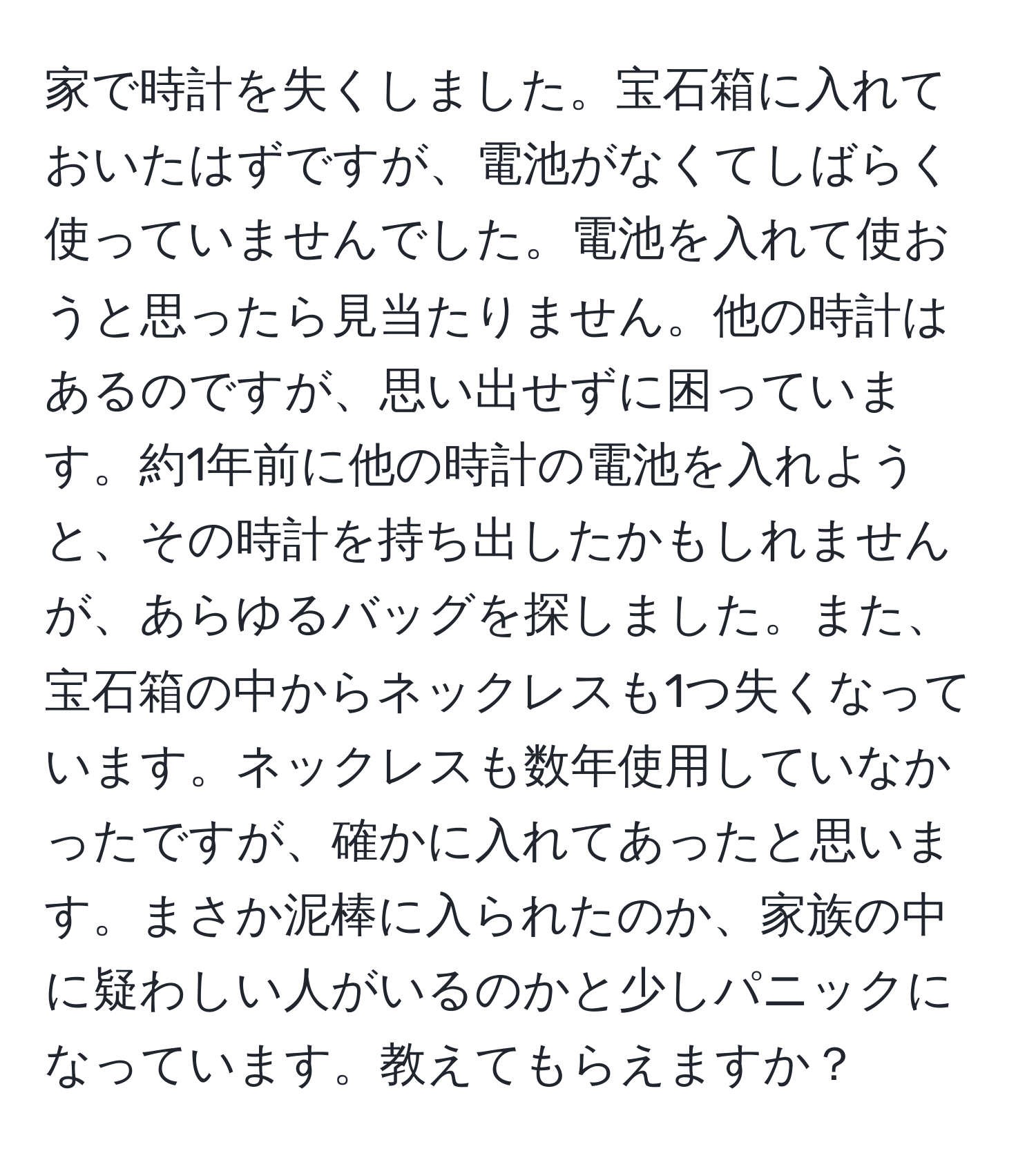 家で時計を失くしました。宝石箱に入れておいたはずですが、電池がなくてしばらく使っていませんでした。電池を入れて使おうと思ったら見当たりません。他の時計はあるのですが、思い出せずに困っています。約1年前に他の時計の電池を入れようと、その時計を持ち出したかもしれませんが、あらゆるバッグを探しました。また、宝石箱の中からネックレスも1つ失くなっています。ネックレスも数年使用していなかったですが、確かに入れてあったと思います。まさか泥棒に入られたのか、家族の中に疑わしい人がいるのかと少しパニックになっています。教えてもらえますか？