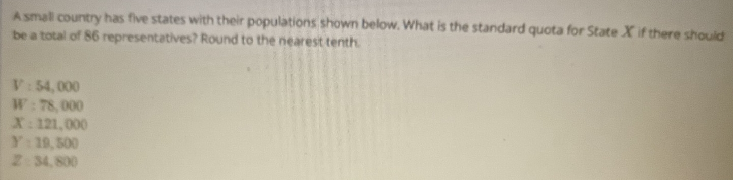A small country has five states with their populations shown below. What is the standard quota for State X if there should
be a total of 86 representatives? Round to the nearest tenth.
V:54,000
W:78,000
X:121,000
Y:19,500
Z=34,800