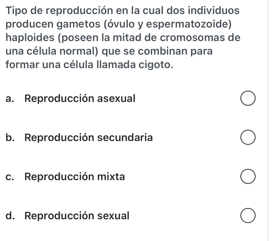 Tipo de reproducción en la cual dos individuos
producen gametos (óvulo y espermatozoide)
haploides (poseen la mitad de cromosomas de
una célula normal) que se combinan para
formar una célula llamada cigoto.
a. Reproducción asexual
b. Reproducción secundaria
c. Reproducción mixta
d. Reproducción sexual