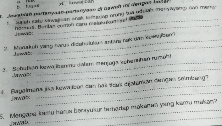 nak 
b. tugas kewajiban 
. Jawablah pertanyaan-pertanyaan di bawah ini dengan benar! 
1. Salah satu kewajiban anak terhadap orang tua adalah menyayangi dan meng- 
_ 
hormati. Berilah contoh cara melakukannya! s 
Jawab: 
_ 
2. Manakah yang harus didahulukan antara hak dan kewajiban? 
Jawab: 
_ 
3. Sebutkan kewajibanmu dalam menjaga kebersihan rumah! 
Jawab: 
4. Bagaimana jika kewajiban dan hak tidak dijalankan dengan seimbang? 
Jawab: 
_ 
5. Mengapa kamu harus bersyukur terhadap makanan yang kamu makan? 
Jawab: 
_